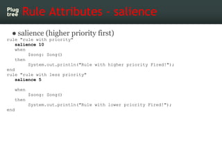 Rule Attributes - salience
 ● salience (higher priority first)
rule "rule with priority"
    salience 10
    when
         $song: Song()
    then
         System.out.println("Rule with higher priority Fired!");
end
rule "rule with less priority"
    salience 5

   when
          $song: Song()
   then
          System.out.println("Rule with lower priority Fired!");
end
 