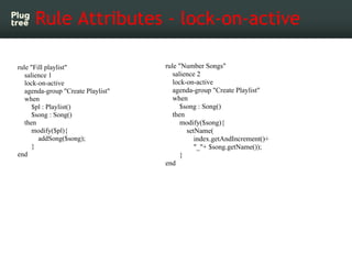 Rule Attributes - lock-on-active

rule "Fill playlist"                rule "Number Songs"
   salience 1                          salience 2
   lock-on-active                      lock-on-active
   agenda-group "Create Playlist"      agenda-group "Create Playlist"
   when                                when
      $pl : Playlist()                    $song : Song()
      $song : Song()                   then
   then                                   modify($song){
      modify($pl){                          setName(
        addSong($song);                        index.getAndIncrement()+
      }                                        "_"+ $song.getName());
end                                       }
                                    end
 
