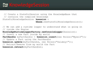 KnowledgeSession
 // Create a StatefulSession using the KnowledgeBase that
 // contains the compiled knowledge
StatefulKnowledgeSession ksession =
                         kbase.newStatefulKnowledgeSession();

// We can add a runtime logger to understand what is going on
// inside the Engine
KnowledgeRuntimeLoggerFactory.newConsoleLogger(ksession);
// Insert a new Fact inside my world
FactHandle myFactHandle = ksession.insert(new Person("Myself"));
// Update a Fact using the FactHandle
ksession.update(myFactHandle, new Person("Salaboy!"));
// Retract/Remove from my world the Fact
ksession.retract(myFactHandle);
 