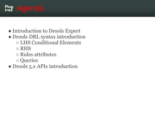 Agenda

● Introduction to Drools Expert
● Drools DRL syntax introduction
    ○ LHS Conditional Elements
    ○ RHS
    ○ Rules attributes
    ○ Queries
● Drools 5.x APIs introduction
 