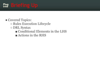 Briefing Up

● Covered Topics:
   ○ Rules Execution Lifecycle
   ○ DRL Syntax
      ■ Conditional Elements in the LHS
    ...