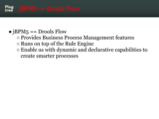 jBPM5 == Drools Flow


● jBPM5 == Drools Flow
    ○ Provides Business Process Management features
    ○ Runs on top of the Rule Engine
    ○ Enable us with dynamic and declarative capabilities to
      create smarter processes
 