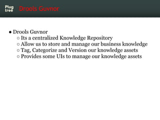 Drools Guvnor


● Drools Guvnor
   ○ Its a centralized Knowledge Repository
   ○ Allow us to store and manage our business knowledge
   ○ Tag, Categorize and Version our knowledge assets
   ○ Provides some UIs to manage our knowledge assets
 