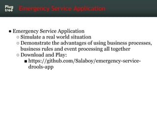Emergency Service Application


● Emergency Service Application
   ○ Simulate a real world situation
   ○ Demonstrate the advantages of using business processes,
     business rules and event processing all together
   ○ Download and Play:
      ■ https://github.com/Salaboy/emergency-service-
        drools-app
 