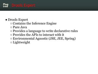 Drools Expert


● Drools Expert
   ○ Contains the Inference Engine
   ○ Pure Java
   ○ Provides a language to write declarative rules
   ○ Provides the APIs to interact with it
   ○ Environmental Agnostic (JSE, JEE, Spring)
   ○ Lightweight
 