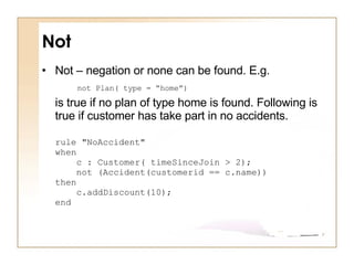 Not Not – negation or none can be found. E.g.  not Plan( type = “home”)   is true if no plan of type home is found. Following is true if customer has take part in no accidents.  rule "NoAccident" when     c : Customer( timeSinceJoin > 2);      not (Accident(customerid == c.name)) then     c.addDiscount(10); end 