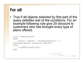 For all True if all objects selected by first part of the query satisfies rest of the conditions. For an example following rule give 25 discount to customers who has brought every type of plans offered.  rule "OtherPlans" when     forall ($plan : PlanCategory() c : Customer(plans contains $plan)) then     c.addDiscount(25); end 