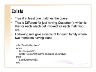 Exists True if at least one matches the query,  This is Different for just having Customer(), which is like for each which get invoked for each matching set. Following rule give a discount for each family where two members having plans rule “FamilyMembers" when   $c : Customer()      exists (Customer( name contains $c.family)) then     c.addDiscount(5); end 