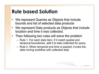 Rule based Solution We represent Queries as Objects that include bounds and list of selected data products  We represent Data products as Objects that include location and time it was collected.  Then following two rules will solve the problem Rule 1. For each data item, if it match spatial and temporal boundaries, add it to data collected for query Rule 2. When temporal end time is passed, invoke the data mining workflow with collected data 