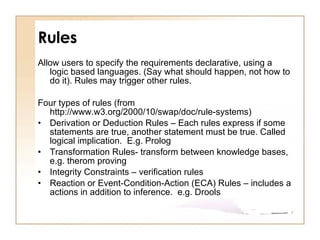 Rules Allow users to specify the requirements declarative, using a logic based languages. (Say what should happen, not how to do it). Rules may trigger other rules.  Four types of rules (from http://www.w3.org/2000/10/swap/doc/rule-systems) Derivation or Deduction Rules – Each rules express if some  statements are true, another statement must be true. Called logical implication.  E.g. Prolog Transformation Rules- transform between knowledge bases, e.g. therom proving Integrity Constraints – verification rules  Reaction or Event-Condition-Action (ECA) Rules – includes a actions in addition to inference.  e.g. Drools 