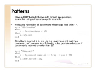 Patterns Have a OOP based intuitive rule format. We presents examples using a insurance quota example.  Following rule reject all customers whose age less than 17.  rule "MinimumAge" when     c : Customer(age < 17) then     c.reject(); end Conditions support <, >, ==, <=, >=, matches / not matches, contains / not contains. And following rules provide a discount if customer is married or older than 25.  rule "Discount" when     c : Customer( married == true || age > 25) then     c.addDiscount(10); end 