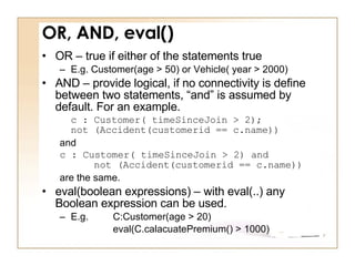 OR, AND, eval() OR – true if either of the statements true E.g. Customer(age > 50) or Vehicle( year > 2000) AND – provide logical, if no connectivity is define between two statements, “and” is assumed by default. For an example.  c : Customer( timeSinceJoin > 2);  not (Accident(customerid == c.name)) and c : Customer( timeSinceJoin > 2) and      not (Accident(customerid == c.name))  are the same.  eval(boolean expressions) – with eval(..) any Boolean expression can be used.  E.g.  C:Customer(age > 20) eval(C.calacuatePremium() > 1000) 
