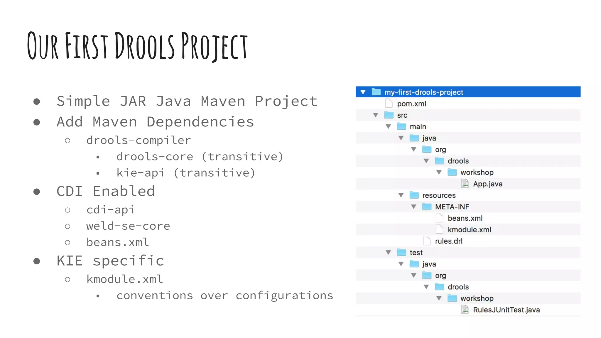 OurFirstDroolsProject
● Simple JAR Java Maven Project
● Add Maven Dependencies
○ drools-compiler
■ drools-core (transitive)
■ kie-api (transitive)
● CDI Enabled
○ cdi-api
○ weld-se-core
○ beans.xml
● KIE specific
○ kmodule.xml
■ conventions over configurations
 