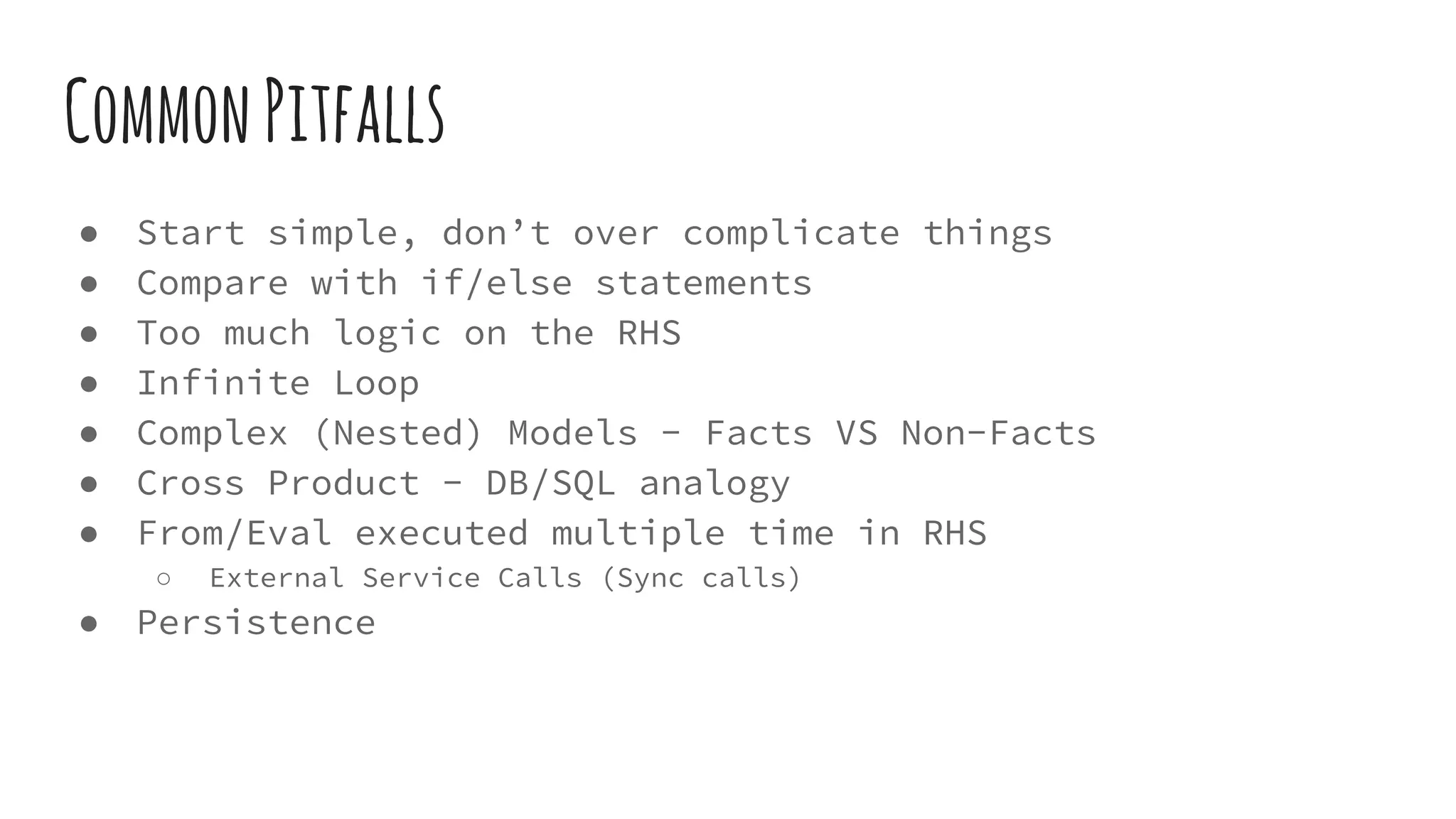 CommonPitfalls
● Start simple, don’t over complicate things
● Compare with if/else statements
● Too much logic on the RHS
● Infinite Loop
● Complex (Nested) Models - Facts VS Non-Facts
● Cross Product - DB/SQL analogy
● From/Eval executed multiple time in RHS
○ External Service Calls (Sync calls)
● Persistence
 