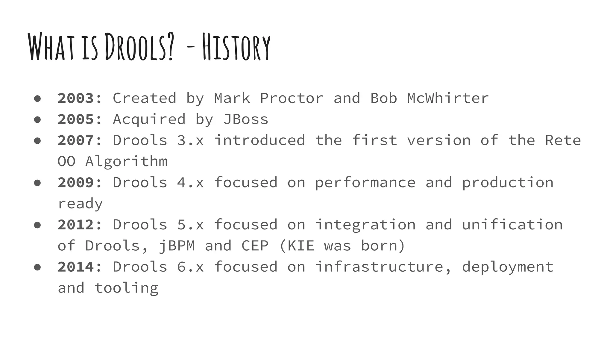 WhatisDrools? -History
● 2003: Created by Mark Proctor and Bob McWhirter
● 2005: Acquired by JBoss
● 2007: Drools 3.x introduced the first version of the Rete
OO Algorithm
● 2009: Drools 4.x focused on performance and production
ready
● 2012: Drools 5.x focused on integration and unification
of Drools, jBPM and CEP (KIE was born)
● 2014: Drools 6.x focused on infrastructure, deployment
and tooling
 
