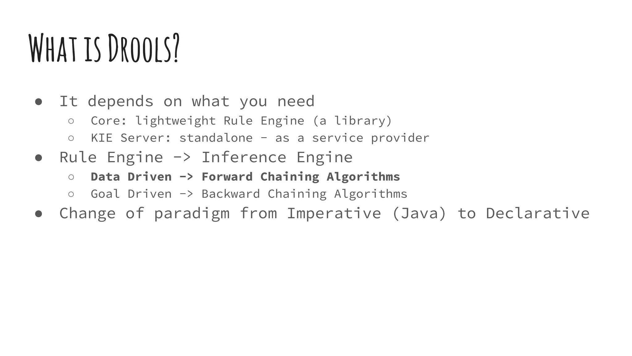 WhatisDrools?
● It depends on what you need
○ Core: lightweight Rule Engine (a library)
○ KIE Server: standalone - as a service provider
● Rule Engine -> Inference Engine
○ Data Driven -> Forward Chaining Algorithms
○ Goal Driven -> Backward Chaining Algorithms
● Change of paradigm from Imperative (Java) to Declarative
 