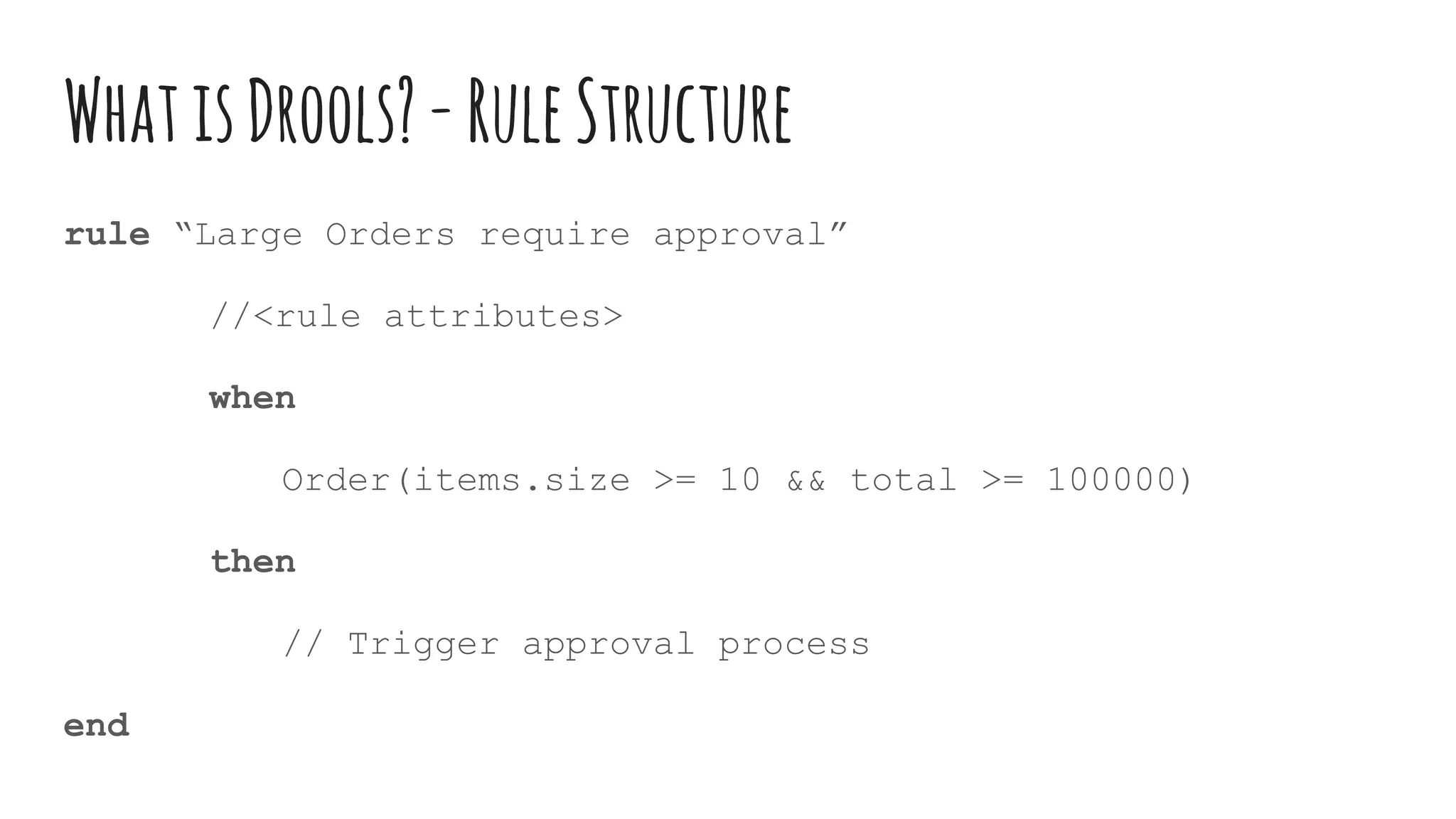 WhatisDrools?-RuleStructure
rule “Large Orders require approval”
//<rule attributes>
when
Order(items.size >= 10 && total >= 100000)
then
// Trigger approval process
end
 