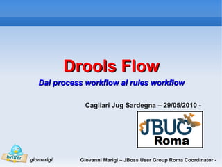 Drools Flow
   Dal process workflow al rules workflow

               Cagliari Jug Sardegna – 29/05/2010 -




giomarigi    Giovanni Marigi – JBoss User Group Roma Coordinator -
 