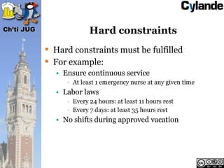 Ch’ti JUG                Hard constraints
             Hard constraints must be fulfilled
             For example:
              • Ensure continuous service
                 • At least 1 emergency nurse at any given time
              • Labor laws
                 • Every 24 hours: at least 11 hours rest
                 • Every 7 days: at least 35 hours rest
              • No shifts during approved vacation
 