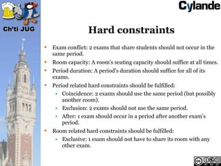 Ch’ti JUG                      Hard constraints
               Exam conflict: 2 exams that share students should not occur in the
                same period.
               Room capacity: A room's seating capacity should suffice at all times.
               Period duration: A period's duration should suffice for all of its
                exams.
               Period related hard constraints should be fulfilled:
                 • Coincidence: 2 exams should use the same period (but possibly
                    another room).
                 • Exclusion: 2 exams should not use the same period.
                 • After: 1 exam should occur in a period after another exam's
                    period.
               Room related hard constraints should be fulfilled:
                 • Exclusive: 1 exam should not have to share its room with any
                   other exam.
 