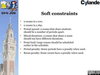 Ch’ti JUG                      Soft constraints
               2 exams in a row.
               2 exams in a day.
               Period spread: 2 exams that share students
                should be a number of periods apart.
               Mixed durations: 2 exams that share a room
                should not have different durations.
               Front load: Large exams should be scheduled
                earlier in the schedule.
               Period penalty: Some periods have a penalty when used.
               Room penalty: Some rooms have a penalty when used.
 