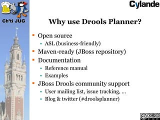 Ch’ti JUG        Why use Drools Planner?
             Open source
              • ASL (business-friendly)
             Maven-ready (JBoss repository)
             Documentation
              • Reference manual
              • Examples
             JBoss Drools community support
              • User mailing list, issue tracking, …
              • Blog & twitter (#droolsplanner)
 