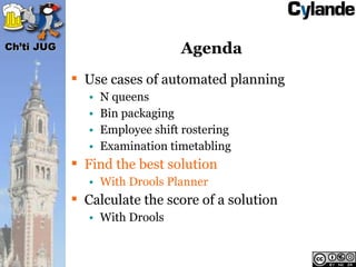 Ch’ti JUG                        Agenda
             Use cases of automated planning
               •   N queens
               •   Bin packaging
               •   Employee shift rostering
               •   Examination timetabling
             Find the best solution
               • With Drools Planner
             Calculate the score of a solution
               • With Drools
 