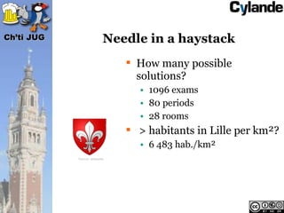 Ch’ti JUG                   Needle in a haystack
                                 How many possible
                                  solutions?
                                  • 1096 exams
                                  • 80 periods
                                  • 28 rooms
                                 > habitants in Lille per km²?
                                  • 6 483 hab./km²
            Source: wikipedia
 
