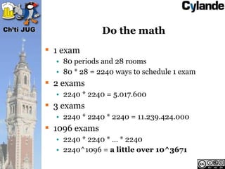 Ch’ti JUG                  Do the math
             1 exam
              • 80 periods and 28 rooms
              • 80 * 28 = 2240 ways to schedule 1 exam
             2 exams
              • 2240 * 2240 = 5.017.600
             3 exams
              • 2240 * 2240 * 2240 = 11.239.424.000
             1096 exams
              • 2240 * 2240 * … * 2240
              • 2240^1096 = a little over 10^3671
 