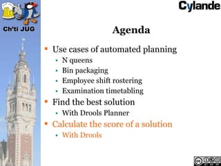 Ch’ti JUG                        Agenda
             Use cases of automated planning
               •   N queens
               •   Bin packaging
               •   Employee shift rostering
               •   Examination timetabling
             Find the best solution
               • With Drools Planner
             Calculate the score of a solution
               • With Drools
 