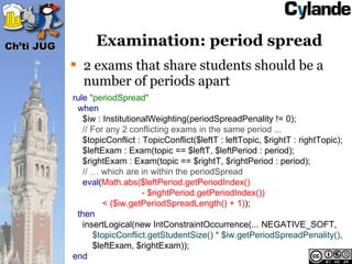 Ch’ti JUG         Examination: period spread
             2 exams that share students should be a
              number of periods apart
            rule "periodSpread"
             when
               $iw : InstitutionalWeighting(periodSpreadPenality != 0);
               // For any 2 conflicting exams in the same period ...
               $topicConflict : TopicConflict($leftT : leftTopic, $rightT : rightTopic);
               $leftExam : Exam(topic == $leftT, $leftPeriod : period);
               $rightExam : Exam(topic == $rightT, $rightPeriod : period);
               // … which are in within the periodSpread
               eval(Math.abs($leftPeriod.getPeriodIndex()
                                - $rightPeriod.getPeriodIndex())
                     < ($iw.getPeriodSpreadLength() + 1));
             then
               insertLogical(new IntConstraintOccurrence(... NEGATIVE_SOFT,
                  $topicConflict.getStudentSize() * $iw.getPeriodSpreadPenality(),
                  $leftExam, $rightExam));
            end
 