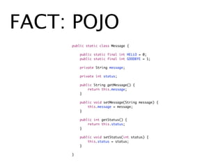 FACT: POJO
    	   public static class Message {
    	   	
    	   	   public static final int HELLO = 0;
    	   	   public static final int GOODBYE = 1;

    	   	   private String message;

    	   	   private int status;

    	   	   public String getMessage() {
    	   	   	   return this.message;
    	   	   }

    	   	   public void setMessage(String message) {
    	   	   	   this.message = message;
    	   	   }

    	   	   public int getStatus() {
    	   	   	   return this.status;
    	   	   }

    	   	   public void setStatus(int status) {
    	   	   	   this.status = status;
    	   	   }
    	   	
    	   }
 