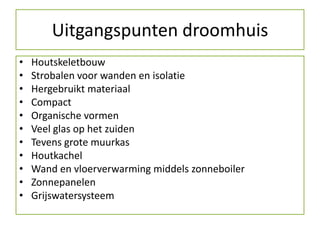 Uitgangspunten droomhuis
•   Houtskeletbouw
•   Strobalen voor wanden en isolatie
•   Hergebruikt materiaal
•   Compact
•   Organische vormen
•   Veel glas op het zuiden
•   Tevens grote muurkas
•   Houtkachel
•   Wand en vloerverwarming middels zonneboiler
•   Zonnepanelen
•   Grijswatersysteem
 