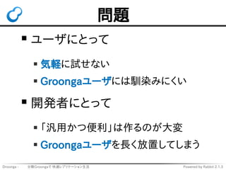 問題 
ユーザにとって 
気軽に試せない 
Groongaユーザには馴染みにくい 
開発者にとって 
「汎用かつ便利」は作るのが大変 
Groongaユーザを長く放置してしまう 
Droonga - 　　 分散Groongaで 快適レプリケーシ...