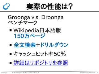 実際の性能は？ 
Groonga v.s. Droonga 
ベンチマーク 
Wikipedia日本語版 
150万ページ 
全文検索＋ドリルダウン 
キャッシュヒット率50％ 
詳細はリポジトリを参照 
Droonga - 　　 分散Groo...