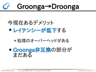 はじめてのDroonga - 　　 Droongaの簡単な紹介と Groongaからの移行手順 Powered by Rabbit 2.1.2
Groonga→Droonga
今現在あるデメリット
レイテンシーが低下する
処理のオーバーヘッドが...