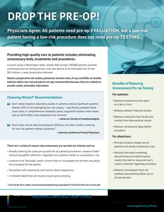 DROP THE PRE-OP!
Benefits of Reducing
Unnecessary Pre-op Testing
For patients:
• Reduces unnecessary time spent
at a lab or clinic.
• Reduces patient’s financial burden.
• Reduces waiting for test results and
anxiety from false-positive results.
• Reduces unnecessary delay before
procedure.
For physicians:
• Provides evidence-based care to
patients and avoids unnecessary care.
• Reduces time spent reviewing,
documenting and explaining test
results that add no value and won’t
impact a decision regarding procedure.
• Reduces risk exposure from not
carefully documenting follow-up on
all pre-op tests.
Providing high-quality care to patients includes eliminating
unnecessary tests, treatments and procedures.
A recent study in Washington state1
, reveals that at least 100,000 patients received
unnecessary pre-op testing during a one-year period, at an estimated cost of over
$92 million—a very conservative estimate.
Routine preoperative lab studies, pulmonary function tests, X-rays and EKGs on healthy
patients before low-risk procedures are not recommended because they are unlikely to
provide useful, actionable information.
There are a variety of reasons why unnecessary pre-op tests are ordered, such as:
• Broadly ordering the same pre-op tests for all patients/procedures—based on habit
without thoughtful reflection—regardless of a patient’s health or a procedure’s risk.
• A desire to be “thorough” and/or concern that an incomplete pre-op form may delay
the procedure for the patient.
• Discomfort with uncertainty and concern about malpractice.
• A mistaken belief that all insurers require pre-op testing.
Choosing Wisely® Recommendations 
Don’t obtain baseline laboratory studies in patients without significant systemic
disease (ASA I or II) undergoing low-risk surgery – specifically complete blood
count, basic or comprehensive metabolic panel, coagulation studies when blood
loss (or fluid shifts) is/are expected to be minimal.”
—American Society of Anesthesiologists
Don’t order annual electrocardiograms (EKGs) or any other cardiac screening
for low-risk patients without symptoms.”
—American Academy of Family Physicians
For more information and resources, visit:
wsma.org/Choosing-Wisely
1
First, Do No Harm. https://www.wacommunitycheckup.org/media/47156/2018-first-do-no-harm.pdf
Physicians Agree: All patients need pre-op EVALUATION, but a low-risk
patient having a low-risk procedure does not need pre-op TESTING.
 