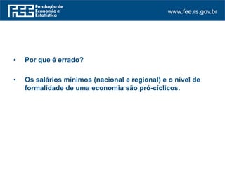 www.fee.rs.gov.br
• Por que é errado?
• Os salários mínimos (nacional e regional) e o nível de
formalidade de uma economia são pró-cíclicos.
 