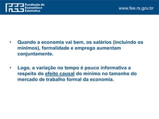 www.fee.rs.gov.br
• Quando a economia vai bem, os salários (incluindo os
mínimos), formalidade e emprego aumentam
conjuntamente.
• Logo, a variação no tempo é pouco informativa a
respeito do efeito causal do mínimo no tamanho do
mercado de trabalho formal da economia.
 