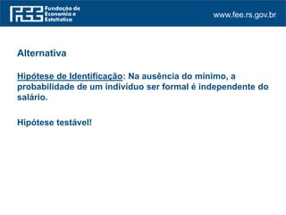 www.fee.rs.gov.br
Alternativa
Hipótese de Identificação: Na ausência do mínimo, a
probabilidade de um indivíduo ser formal é independente do
salário.
Hipótese testável!
 