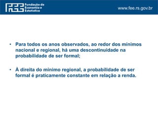 www.fee.rs.gov.br
• Para todos os anos observados, ao redor dos mínimos
nacional e regional, há uma descontinuidade na
probabilidade de ser formal;
• À direita do mínimo regional, a probabilidade de ser
formal é praticamente constante em relação a renda.
 