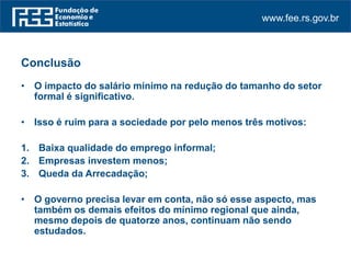 www.fee.rs.gov.br
Conclusão
• O impacto do salário mínimo na redução do tamanho do setor
formal é significativo.
• Isso é ruim para a sociedade por pelo menos três motivos:
1. Baixa qualidade do emprego informal;
2. Empresas investem menos;
3. Queda da Arrecadação;
• O governo precisa levar em conta, não só esse aspecto, mas
também os demais efeitos do mínimo regional que ainda,
mesmo depois de quatorze anos, continuam não sendo
estudados.
 