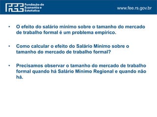 www.fee.rs.gov.br
• O efeito do salário mínimo sobre o tamanho do mercado
de trabalho formal é um problema empírico.
• Como calcular o efeito do Salário Mínimo sobre o
tamanho do mercado de trabalho formal?
• Precisamos observar o tamanho do mercado de trabalho
formal quando há Salário Mínimo Regional e quando não
há.
 