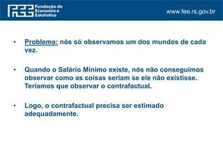 www.fee.rs.gov.br
• Problema: nós só observamos um dos mundos de cada
vez.
• Quando o Salário Mínimo existe, nós não conseguimos
observar como as coisas seriam se ele não existisse.
Teríamos que observar o contrafactual.
• Logo, o contrafactual precisa ser estimado
adequadamente.
 