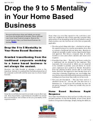 April 11th, 2013                                                                                              Published by: ironbizguy




Drop the 9 to 5 Mentality
in Your Home Based
Business
  Preconcived business ideas and beliefs are carried
                                                                    From when you were first exposed to the work force your
  over from the traditional job mindset. These will limit
                                                                    mind was conditioned with certain generally accepted ideas
  your home based business progress. Remove the
                                                                    and practices. Now depending on the job and industry some of
  excess baggage from your home based business by
                                                                    these practices can vary but here are a few that are generally
  clicking here 
                                                                    applicable:

                                                                       • The slow grind; things take time – whether its red tape,
Drop the 9 to 5 Mentality in                                             the approval process or even the presentation of an idea
Your Home Based Business                                                 or concept a traditional job just takes time. Reaction to
                                                                         situations normally require various departmental input
                                                                         and approval. This forces a response time of weeks,
                                                                         months or even years where minutes and hours were
Granted transitioning from the                                           required.
traditional corporate workday                                          • Prescribed face time – The days and hours worked in
                                                                         a traditional job are dictated by the employer. This
to a home based business is                                              represents the core period in which you are expected
not always the easiest.                                                  to be available to perform your job duties. In recent
                                                                         years employees have pushed to liberate themselves
However, very little thought or planning is given to the                 from the physical location and be able to work from
transition. Instead, it is assumed that the business practices of        home. However, this appears to have become more of a
the corporate world will work the same way in a home based               curse than a blessing. Employees are now finding that
business.                                                                now the face time rules followed them home and they are
                                                                         working more hour since they really never leave wok.
                                                                       • Not your job description – This has been used as a
                                                                         standard excuse (i.e. “not my job”) but also acts as a
                                                                         limitation (i.e. “I don’t have the authority for that. Let
                                                                         me get my manager”). Is there any wonder why you are
                                                                         frustrated?

                                                                    Home   Based                    Business              Rapid
Some ideas and behaviors just do not make sense in their new        Response
role. More importantly, some behaviors shouldn’t be carried
                                                                    Your home based business does not have to follow the same
into your business. One of these is the 9 to 5 mentality of the
                                                                    accepted practices. In fact the flexibility of your home based
corporate world.
                                                                    business is its greatest advantage. Simply having the ability to




                                                                                                                                    1
 