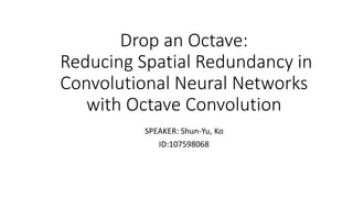 Drop an Octave:
Reducing Spatial Redundancy in
Convolutional Neural Networks
with Octave Convolution
SPEAKER: Shun-Yu, Ko
ID:107598068
 