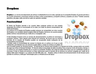 Dropbox<br />59569351251585Dropbox es un servicio de alojamiento de archivos multiplataforma en la nube, operado por la compañía Dropbox. El servicio permite a los usuarios almacenar y sincronizar archivos en línea y entre computadoras y compartir archivos y carpetas con otros.[1] Existen versiones gratuítas y de pago, cada una de las cuales con opciones variadas.<br />Funcionalidad<br />El cliente de Dropbox permite a los usuarios dejar cualquier archivo en una carpeta designada. Ese archivo es sincronizado en la nube y en todas las demás computadores del cliente de Dropbox.<br />Los archivos en la carpeta de Dropbox pueden entonces ser compartidos con otros usuarios de Dropbox o ser accedidos desde la página Web de Dropbox. Asimismo, los usuarios pueden grabar archivos manualmente por medio de un navegador web.<br />Si bien Dropbox funciona como un servicio de almacenamiento, se enfoca en sincronizar y compartir archivos. Tiene soporte para historial de revisiones, de forma que los archivos borrados de la carpeta de Dropbox pueden ser recuperados desde cualqueira de las computadoras sincronizadas. <br /> También existe la funcionalidad de conocer la historia de un archivo en el que se esté trabajando, permitiendo que una persona pueda editar y cargar los archivos sin peligro de que se puedan perder las versiones previas.   El historial de los archivos está limitado a un período de 30 días, aunque existe una versión de pago que ofrece el historial ilimitado.  El historial utiliza la tecnología de delta encoding. Para conservar ancho de banda y tiempo, si un archivo en una carpeta Dropbox de un usuario es cambiado, Dropbox solo carga las partes del archivo que son cambiadas cuando se sincroniza. Si bien el cliente de escritorio no tiene restricciones para el tamaño de los archivos, los archivos cargados por medio de la página Web están limitados a un máximo de 300 MB cada uno.   Dropbox utiliza el sistema de almacenamiento S3 de Amazon para guardar los archivos y SoftLayer Technologies para su infraestructura de apoyo. <br />
