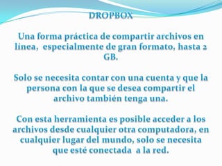 DROPBOXUna forma práctica de compartir archivos en línea,  especialmente de gran formato, hasta 2 GB.Solo se necesita contar con una cuenta y que la persona con la que se desea compartir el archivo también tenga una.Con esta herramienta es posible acceder a los archivos desde cualquier otra computadora, en cualquier lugar del mundo, solo se necesita que esté conectada  a la red.