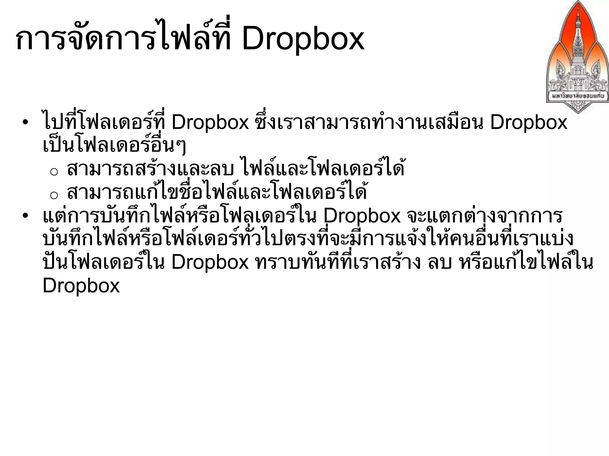 การจัดการไฟล์ที่ Dropbox

•  ไปที่โฟลเดอร์ที่ Dropbox ซึ่งเราสามารถทํางานเสมือน Dropbox
   เป็นโฟลเดอร์อื่นๆ
    o  สามารถสร้างและลบ ไฟล์และโฟลเดอร์ได้
    o  สามารถแก้ไขชื่อไฟล์และโฟลเดอร์ได้
•  แต่การบันทึกไฟล์หรือโฟลเดอร์ใน Dropbox จะแตกต่างจากการ
   บันทึกไฟล์หรือโฟล์เดอร์ทั่วไปตรงที่จะมีการแจ้งให้คนอื่นที่เราแบ่ง
   ปันโฟลเดอร์ใน Dropbox ทราบทันทีที่เราสร้าง ลบ หรือแก้ไขไฟล์ใน
   Dropbox
 