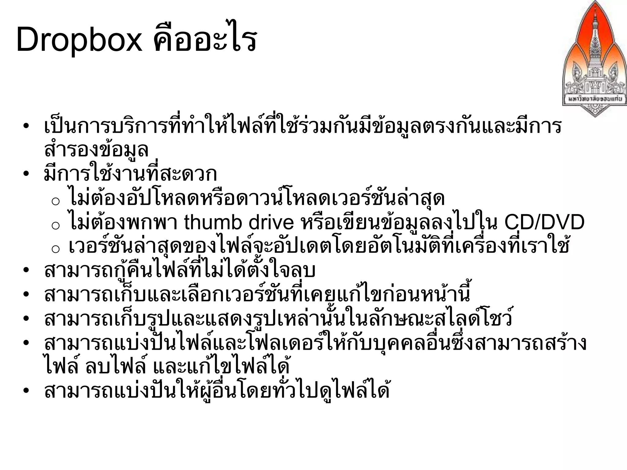 Dropbox คืออะไร

•  เป็นการบริการที่ทําให้ไฟล์ที่ใช้ร่วมกันมีข้อมูลตรงกันและมีการ
   สํารองข้อมูล
•  มีการใช้งานที่สะดวก
    o  ไม่ต้องอัปโหลดหรือดาวน์โหลดเวอร์ชันล่าสุด
    o  ไม่ต้องพกพา thumb drive หรือเขียนข้อมูลลงไปใน CD/DVD
    o  เวอร์ชันล่าสุดของไฟล์จะอัปเดตโดยอัตโนมัติที่เครื่องที่เราใช้
•  สามารถกู้คืนไฟล์ที่ไม่ได้ตั้งใจลบ
•  สามารถเก็บและเลือกเวอร์ชันที่เคยแก้ไขก่อนหน้านี้
•  สามารถเก็บรูปและแสดงรูปเหล่านั้นในลักษณะสไลด์โชว์
•  สามารถแบ่งปันไฟล์และโฟลเดอร์ให้กับบุคคลอื่นซึ่งสามารถสร้าง
   ไฟล์ ลบไฟล์ และแก้ไขไฟล์ได้
•  สามารถแบ่งปันให้ผู้อื่นโดยทั่วไปดูไฟล์ได้
 